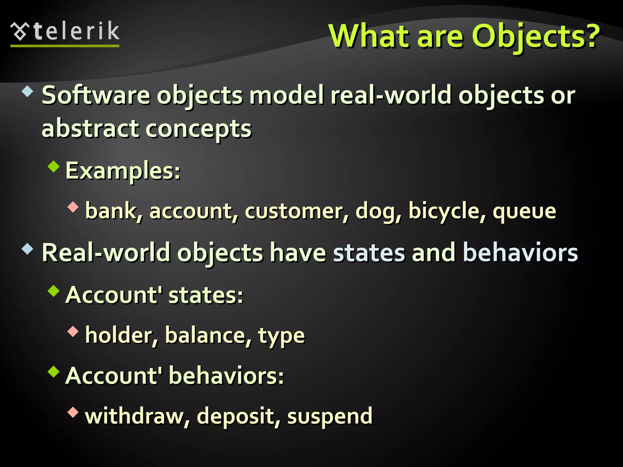 What are Objects?What are Objects?
 Software objects model real-world objects orSoftware objects model real-world objects or
abstract conceptsabstract concepts
Examples:Examples:
 bank, account, customer, dog, bicycle, queuebank, account, customer, dog, bicycle, queue
 Real-world objects haveReal-world objects have statesstates andand behaviorsbehaviors
Account' states:Account' states:
 holder, balance, typeholder, balance, type
Account' behaviors:Account' behaviors:
 withdraw, deposit, suspendwithdraw, deposit, suspend
 