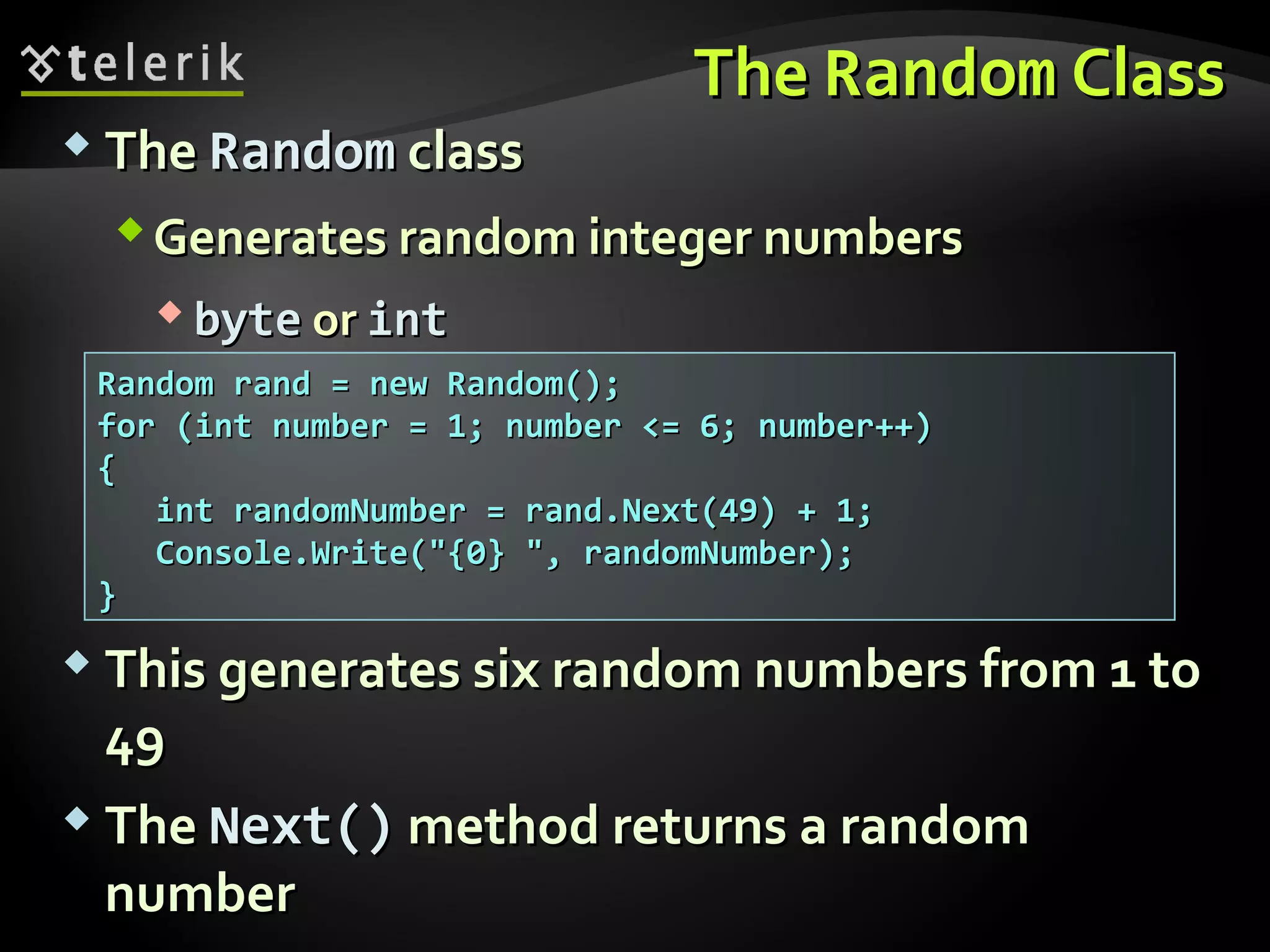 TheThe RandomRandom ClassClass
 TheThe RandomRandom classclass
Generates random integer numbersGenerates random integer numbers
 bytebyte oror intint
Random rand = new Random();Random rand = new Random();
for (int number = 1; number <= 6; number++)for (int number = 1; number <= 6; number++)
{{
iint randomNumber = rand.Next(49) + 1;nt randomNumber = rand.Next(49) + 1;
Console.Write("{0} ", randomNumber);Console.Write("{0} ", randomNumber);
}}
 This generates six random numbers from 1 toThis generates six random numbers from 1 to
4949
 TheThe Next()Next() method returns a randommethod returns a random
numbernumber
 