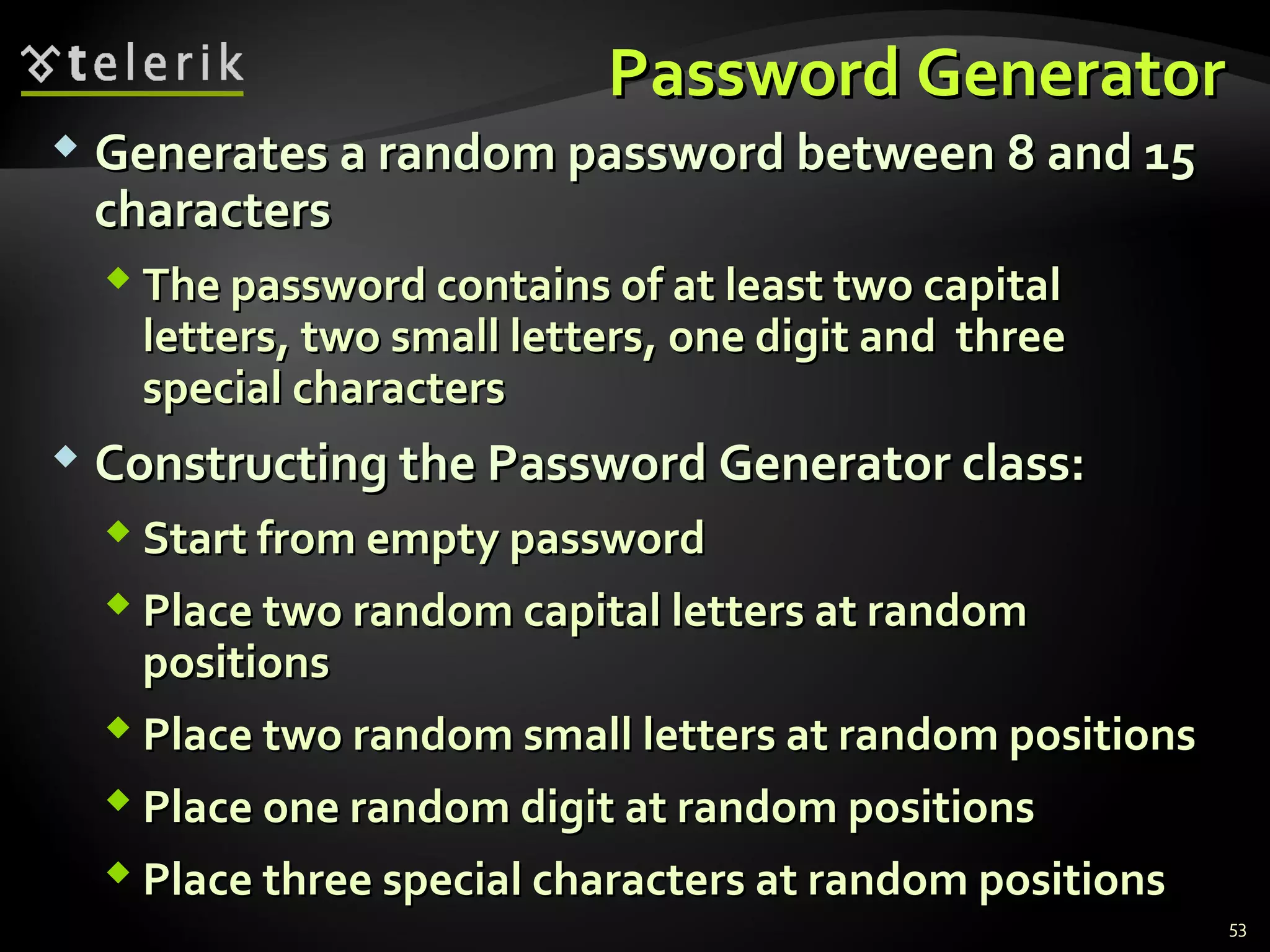 Password GeneratorPassword Generator
 Generates a random password between 8 and 15Generates a random password between 8 and 15
characterscharacters
 The password contains of at least two capitalThe password contains of at least two capital
letters, two small letters, one digit and threeletters, two small letters, one digit and three
special charactersspecial characters
 Constructing the Password Generator class:Constructing the Password Generator class:
 Start from empty passwordStart from empty password
 Place two random capital letters at randomPlace two random capital letters at random
positionspositions
 Place two random small letters at random positionsPlace two random small letters at random positions
 Place one random digit at random positionsPlace one random digit at random positions
 Place three special characters at random positionsPlace three special characters at random positions
53
 