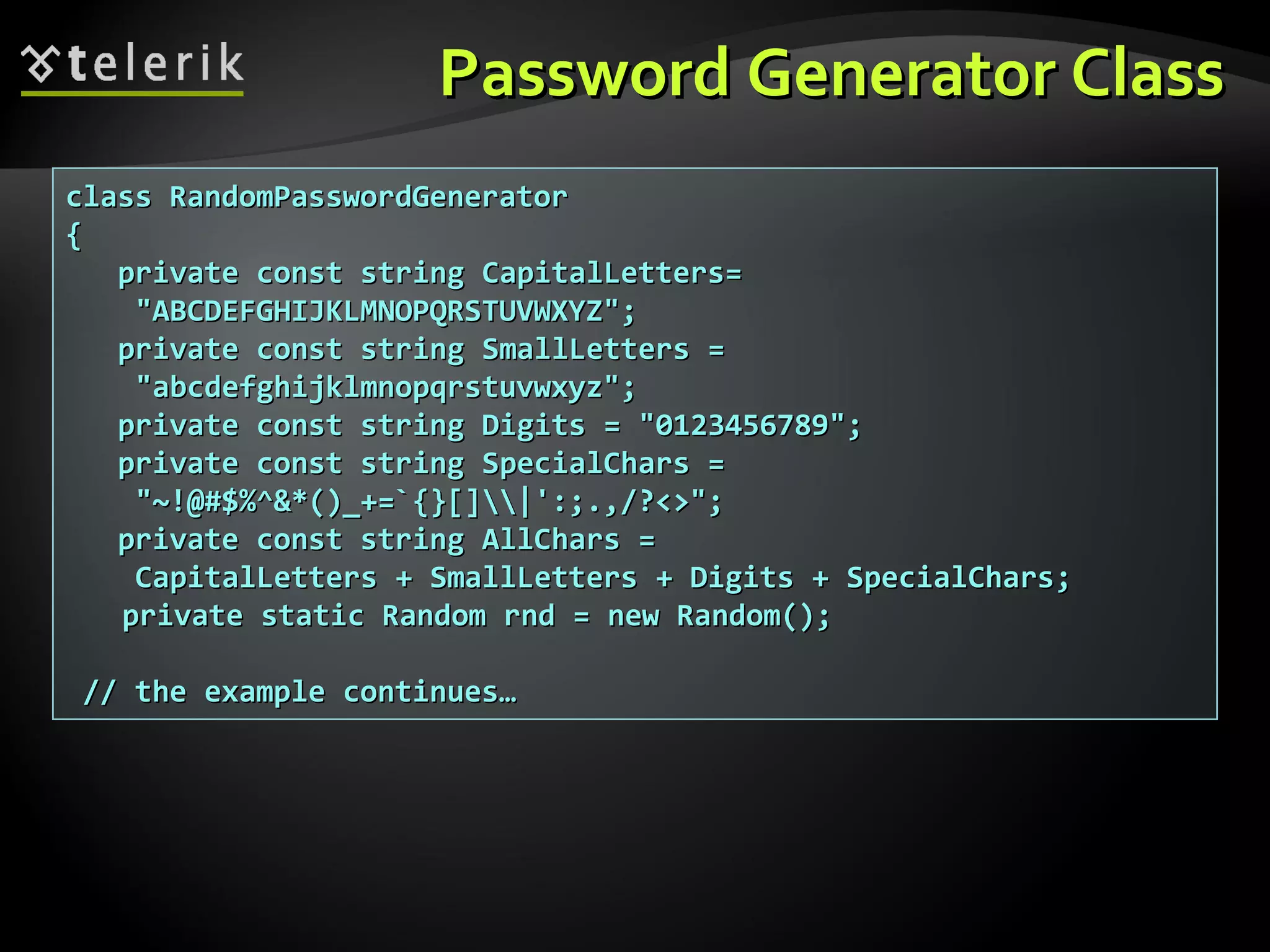class RandomPasswordGeneratorclass RandomPasswordGenerator
{{
private const stringprivate const string CapitalLettersCapitalLetters==
"ABCDEFGHIJKLMNOPQRSTUVWXYZ";"ABCDEFGHIJKLMNOPQRSTUVWXYZ";
private const stringprivate const string SmallLettersSmallLetters ==
"abcdefghijklmnopqrstuvwxyz";"abcdefghijklmnopqrstuvwxyz";
private const stringprivate const string DigitsDigits = "0123456789";= "0123456789";
pprivate const stringrivate const string SpecialCharsSpecialChars ==
"~!@#$%^&*()_+=`{}[]|':;.,/?<>";"~!@#$%^&*()_+=`{}[]|':;.,/?<>";
private const stringprivate const string AllCharsAllChars ==
CapitalLettersCapitalLetters ++ SmallLettersSmallLetters ++ DigitsDigits ++ SpecialCharsSpecialChars;;
private static Random rnd = new Random();private static Random rnd = new Random();
// the example continues…// the example continues…
Password Generator ClassPassword Generator Class
 