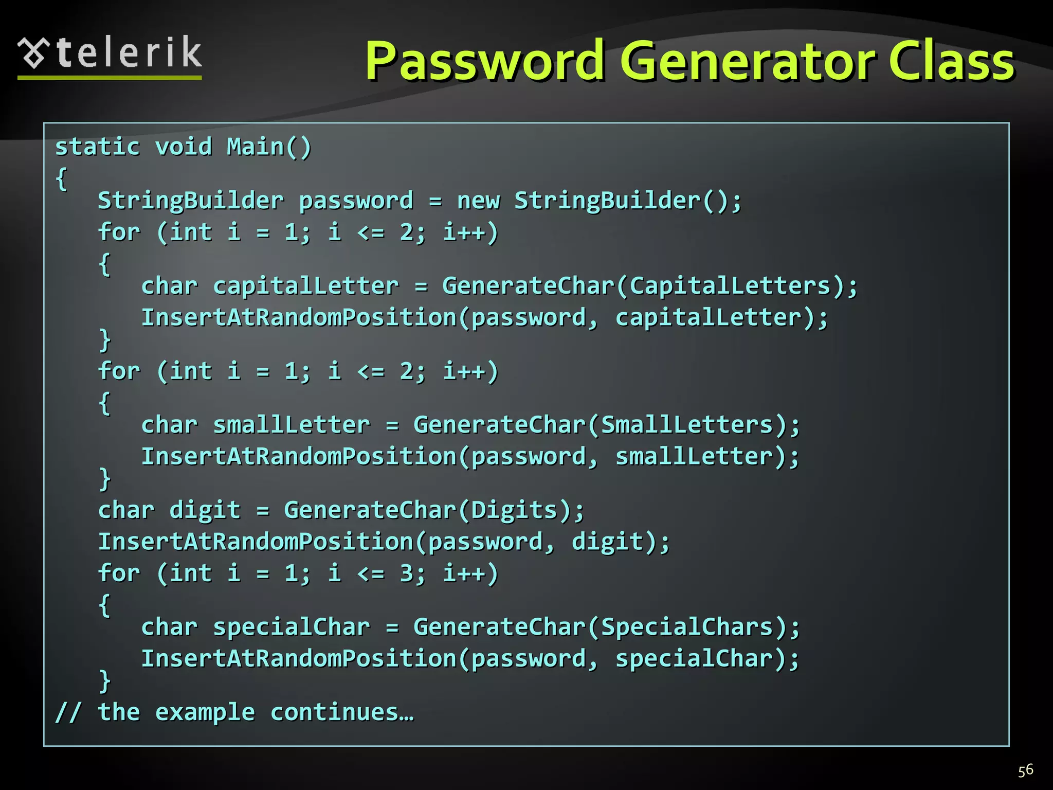 Password Generator ClassPassword Generator Class
56
static void Main()static void Main()
{{
StringBuilder password = new StringBuilder();StringBuilder password = new StringBuilder();
ffor (int i = 1; i <= 2; i++)or (int i = 1; i <= 2; i++)
{{
char capitalLetter = GenerateChar(char capitalLetter = GenerateChar(CapitalLettersCapitalLetters););
InsertAtRandomPosition(password, capitalLetter);InsertAtRandomPosition(password, capitalLetter);
}}
for (int i = 1; i <= 2; i++)for (int i = 1; i <= 2; i++)
{{
char smallLetter = GenerateChar(char smallLetter = GenerateChar(SmallLettersSmallLetters););
InsertAtRandomPosition(password, smallLetter);InsertAtRandomPosition(password, smallLetter);
}}
char digit = GenerateChar(char digit = GenerateChar(DigitsDigits););
InsertAtRandomPosition(password, digit);InsertAtRandomPosition(password, digit);
for (int i = 1; i <= 3; i++)for (int i = 1; i <= 3; i++)
{{
char specialChar = GenerateChar(char specialChar = GenerateChar(SpecialCharsSpecialChars););
InsertAtRandomPosition(password, specialChar);InsertAtRandomPosition(password, specialChar);
}}
// the example continues…// the example continues…
 