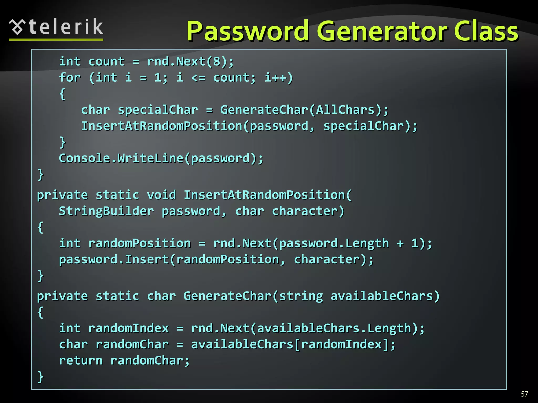 Password Generator ClassPassword Generator Class
57
int count = rnd.Next(8);int count = rnd.Next(8);
for (int i = 1; i <= count; i++)for (int i = 1; i <= count; i++)
{{
char specialChar = GenerateChar(char specialChar = GenerateChar(AllCharsAllChars););
InsertAtRandomPosition(password, specialChar);InsertAtRandomPosition(password, specialChar);
}}
Console.WriteLine(password);Console.WriteLine(password);
}}
private static void InsertAtRandomPosition(private static void InsertAtRandomPosition(
StringBuilder password, char character)StringBuilder password, char character)
{{
int randomPosition = rnd.Next(password.Length + 1);int randomPosition = rnd.Next(password.Length + 1);
password.Insert(randomPosition, character);password.Insert(randomPosition, character);
}}
private static char GenerateChar(string availableChars)private static char GenerateChar(string availableChars)
{{
iint randomIndex = rnd.Next(availableChars.Length);nt randomIndex = rnd.Next(availableChars.Length);
char randomChar = availableChars[randomIndex];char randomChar = availableChars[randomIndex];
return randomChar;return randomChar;
}}
 