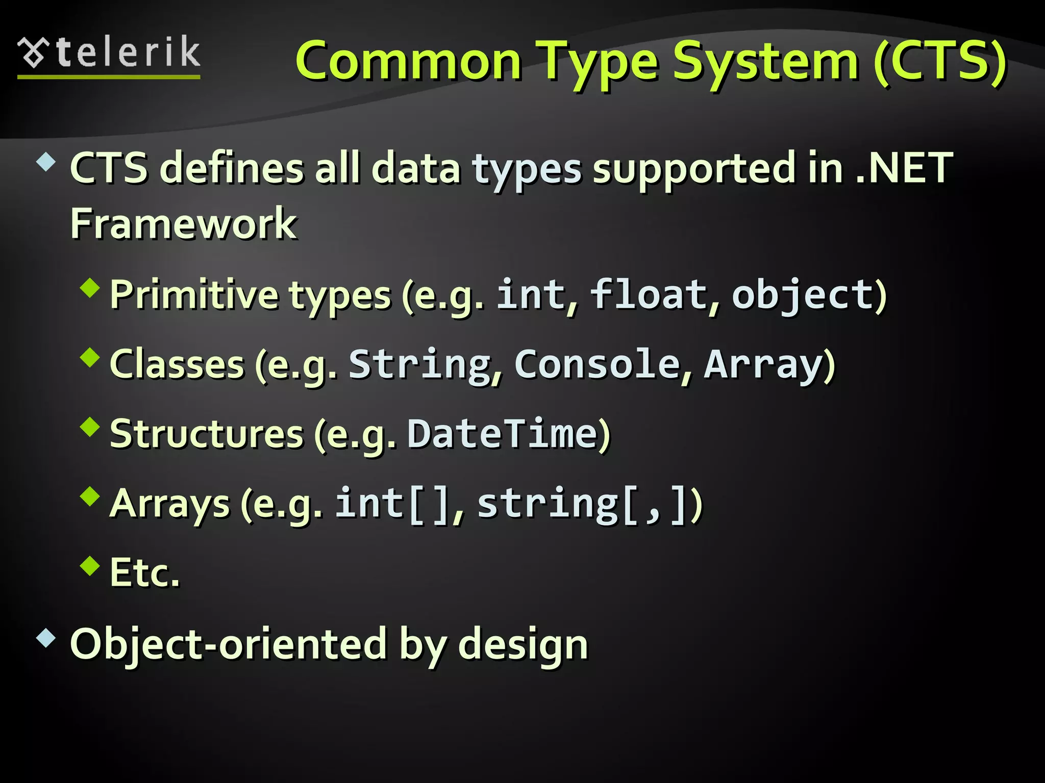 Common Type System (CTS)Common Type System (CTS)
 CTS defines all dataCTS defines all data typestypes supported in .NETsupported in .NET
FrameworkFramework
Primitive types (e.g.Primitive types (e.g. intint,, floatfloat,, objectobject))
Classes (e.g.Classes (e.g. StringString,, ConsoleConsole,, ArrayArray))
Structures (e.g.Structures (e.g. DateTimeDateTime))
Arrays (e.g.Arrays (e.g. intint[][],, string[,]string[,]))
Etc.Etc.
 Object-oriented by designObject-oriented by design
 