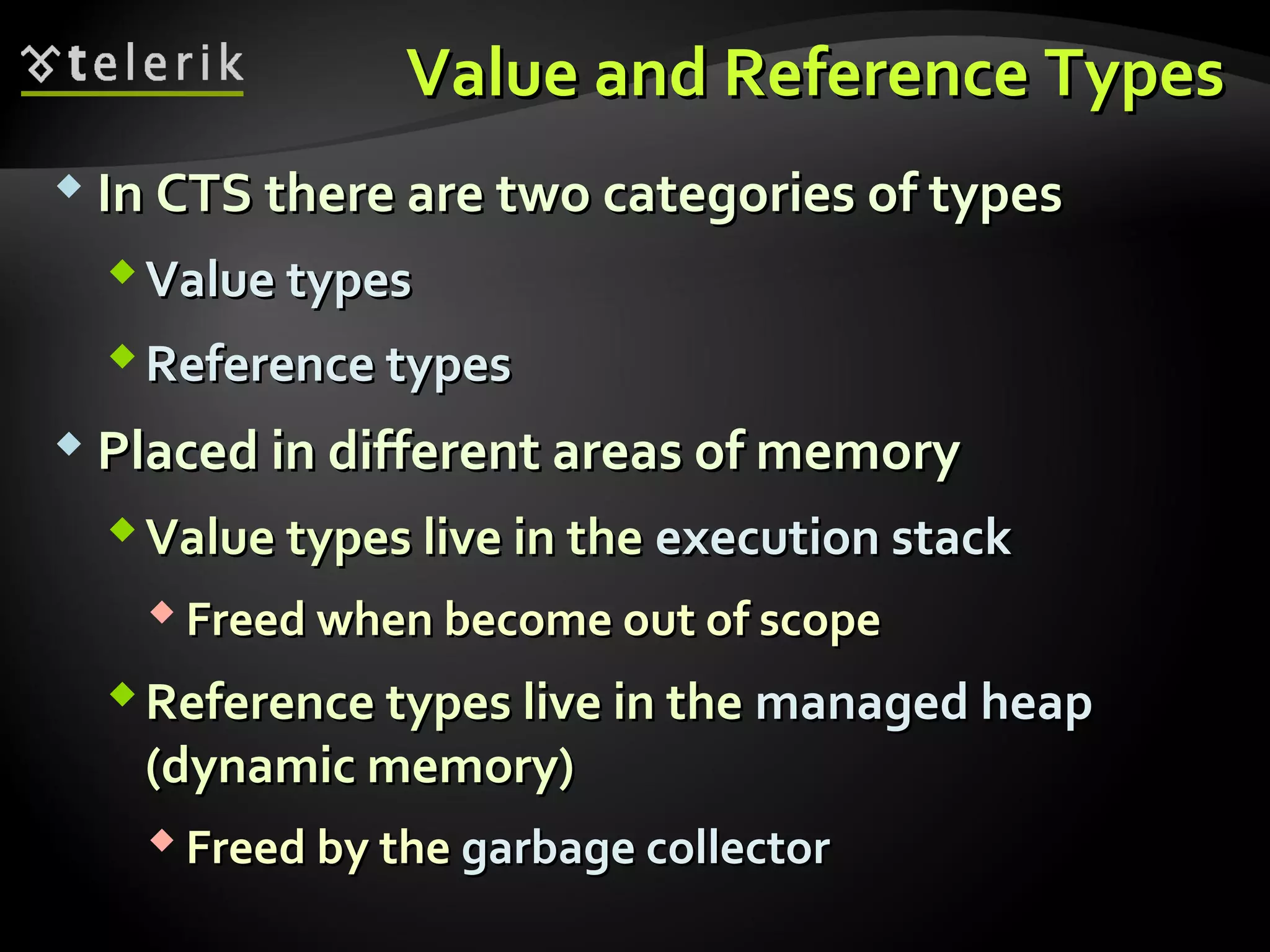 Value and Reference TypesValue and Reference Types
 In CTS there are two categories of typesIn CTS there are two categories of types
ValueValue typestypes
Reference typesReference types
 Placed in different areas of memoryPlaced in different areas of memory
Value types live in theValue types live in the execution stackexecution stack
 Freed when become out of scopeFreed when become out of scope
Reference types live in theReference types live in the managed heapmanaged heap
(dynamic memory)(dynamic memory)
 Freed by theFreed by the garbage collectorgarbage collector
 