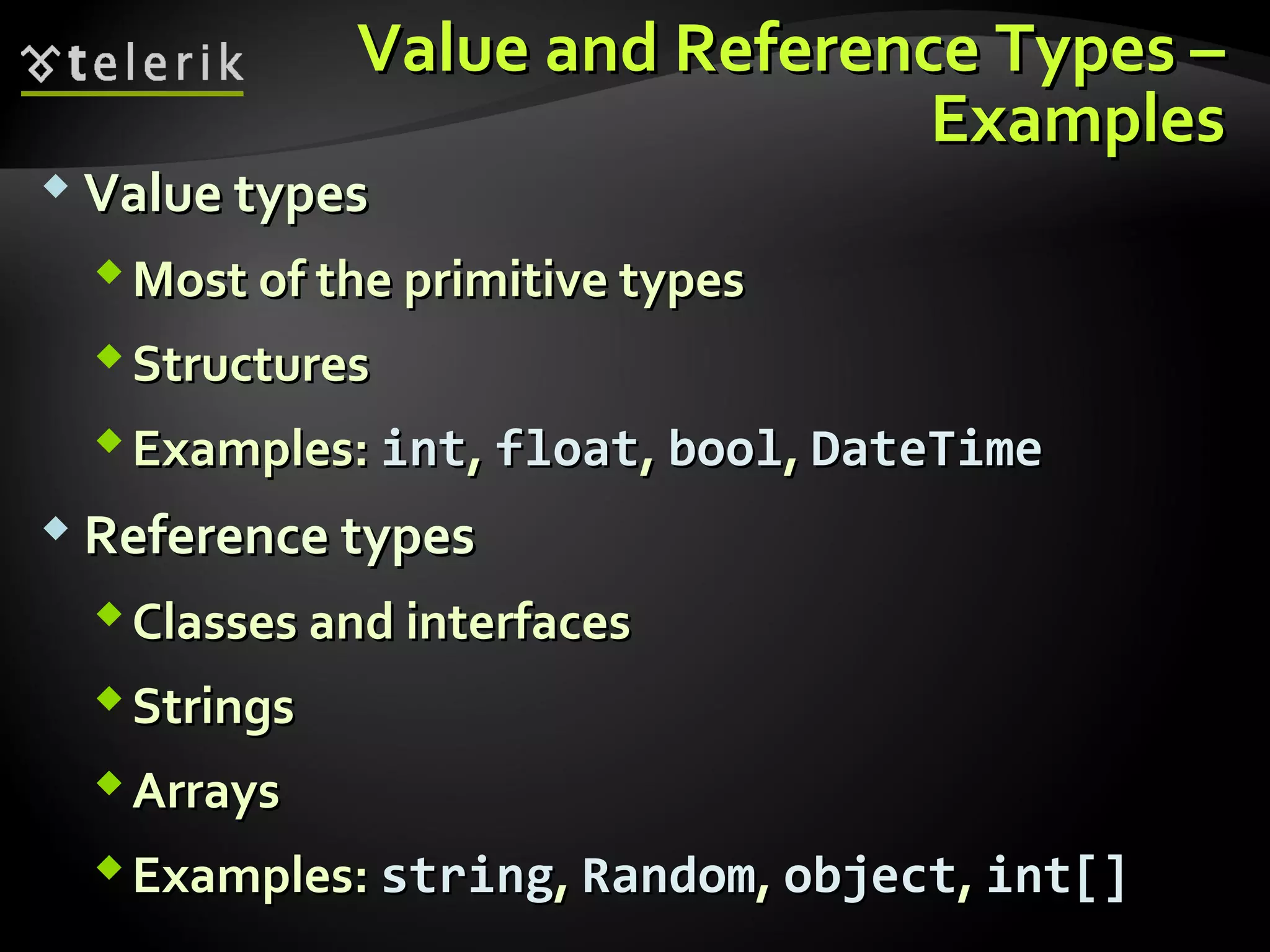 Value and Reference Types –Value and Reference Types –
ExamplesExamples
 Value typesValue types
Most of the primitive typesMost of the primitive types
StructuresStructures
Examples:Examples: intint,, floatfloat,, boolbool,, DateTimeDateTime
 Reference typesReference types
Classes and interfacesClasses and interfaces
StringsStrings
ArraysArrays
Examples:Examples: stringstring,, RandomRandom,, objectobject,, int[]int[]
 