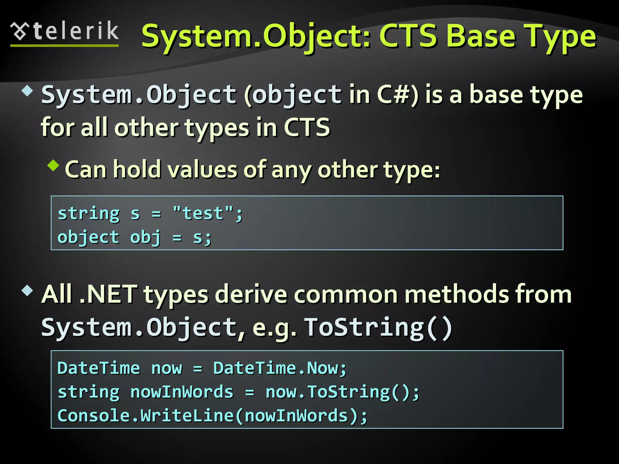 System.Object: CTS Base TypeSystem.Object: CTS Base Type
 System.ObjectSystem.Object ((objectobject in C#) is a basein C#) is a base typetype
for all other typesfor all other types in CTSin CTS
Can hold values of any other type:Can hold values of any other type:
 All .NET types derive common methods fromAll .NET types derive common methods from
System.ObjectSystem.Object, e.g., e.g. ToString()ToString()
string s = "test";string s = "test";
object obj = s;object obj = s;
DateTime now = DateTime.Now;DateTime now = DateTime.Now;
string nowInWords = now.ToString();string nowInWords = now.ToString();
Console.WriteLine(nowInWords);Console.WriteLine(nowInWords);
 