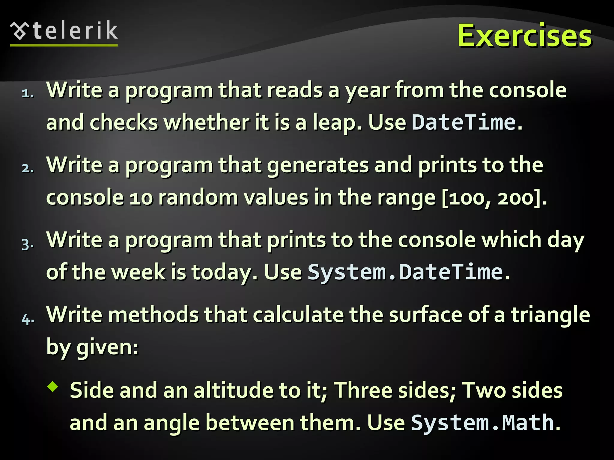 ExercisesExercises
1.1. Write a program that reads a year from the consoleWrite a program that reads a year from the console
and checks whether it is a leap. Useand checks whether it is a leap. Use DateTimeDateTime..
2.2. Write a program that generates and prints to theWrite a program that generates and prints to the
console 10 random values in the range [100, 200].console 10 random values in the range [100, 200].
3.3. Write a program that prints to the console which dayWrite a program that prints to the console which day
of the week is today. Useof the week is today. Use System.DateTimeSystem.DateTime..
4.4. Write methods that calculate the surface of a triangleWrite methods that calculate the surface of a triangle
by given:by given:
 Side and an altitude to it; Three sides; Two sidesSide and an altitude to it; Three sides; Two sides
and an angle between them. Useand an angle between them. Use System.MathSystem.Math..
 