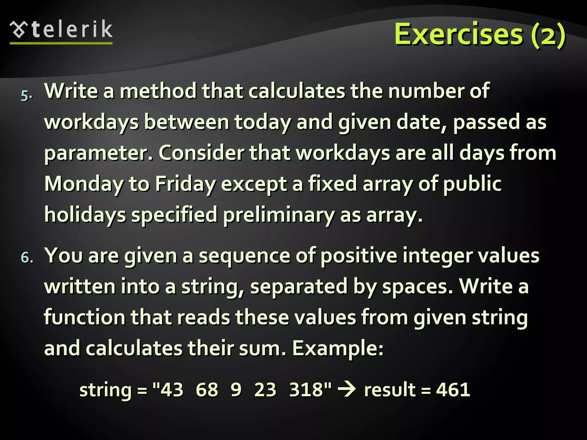 Exercises (2)Exercises (2)
5.5. Write a method that calculates the number ofWrite a method that calculates the number of
workdays between today and given date, passed asworkdays between today and given date, passed as
parameter. Consider that workdays are all days fromparameter. Consider that workdays are all days from
Monday to Friday except a fixed array of publicMonday to Friday except a fixed array of public
holidays specified preliminary as array.holidays specified preliminary as array.
6.6. You are given a sequence of positive integer valuesYou are given a sequence of positive integer values
written into a string, separated by spaces. Write awritten into a string, separated by spaces. Write a
function that reads these values from given stringfunction that reads these values from given string
and calculates their sum. Example:and calculates their sum. Example:
string = "string = "43 68 9 23 31843 68 9 23 318""  result =result = 461461
 