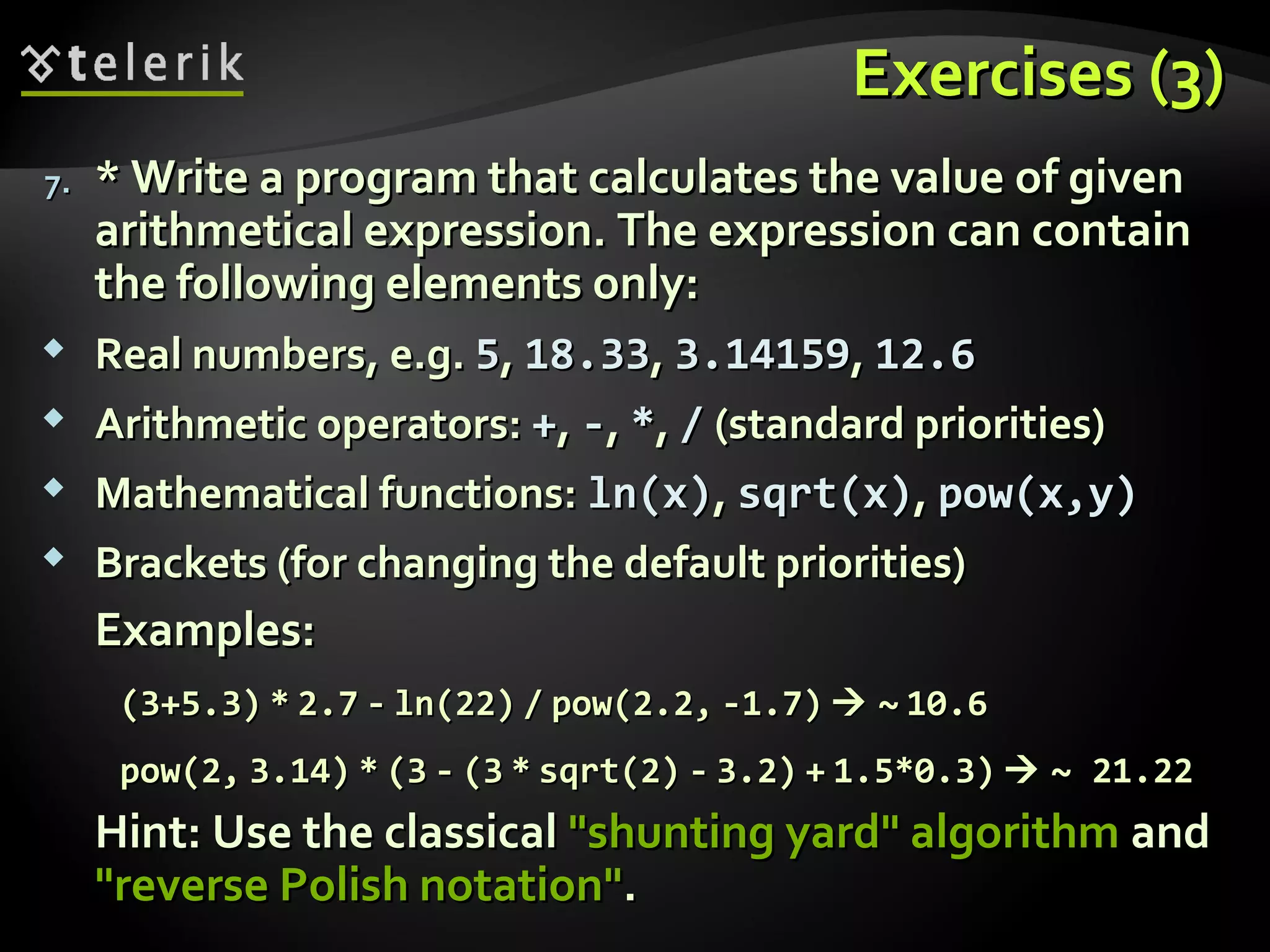Exercises (3)Exercises (3)
7.7. * Write a program that calculates the value of given* Write a program that calculates the value of given
arithmetical expression. The expression can containarithmetical expression. The expression can contain
the following elements only:the following elements only:
 Real numbers, e.g.Real numbers, e.g. 55,, 18.3318.33,, 3.141593.14159,, 12.612.6
 Arithmetic operators:Arithmetic operators: ++,, --,, **,, // (standard priorities)(standard priorities)
 Mathematical functions:Mathematical functions: ln(x)ln(x),, sqrt(x)sqrt(x),, pow(x,y)pow(x,y)
 Brackets (for changing the default priorities)Brackets (for changing the default priorities)
Examples:Examples:
(3+5.3)(3+5.3) ** 2.72.7 -- ln(22)ln(22) // pow(2.2,pow(2.2, -1.7)-1.7)  ~~ 10.610.6
pow(2,pow(2, 3.14)3.14) ** (3(3 -- (3(3 ** sqrt(2)sqrt(2) -- 3.2)3.2) ++ 1.5*0.3)1.5*0.3)  ~ 21.22~ 21.22
Hint: Use the classicalHint: Use the classical "shunting yard" algorithm"shunting yard" algorithm andand
"reverse Polish notation""reverse Polish notation"..
 