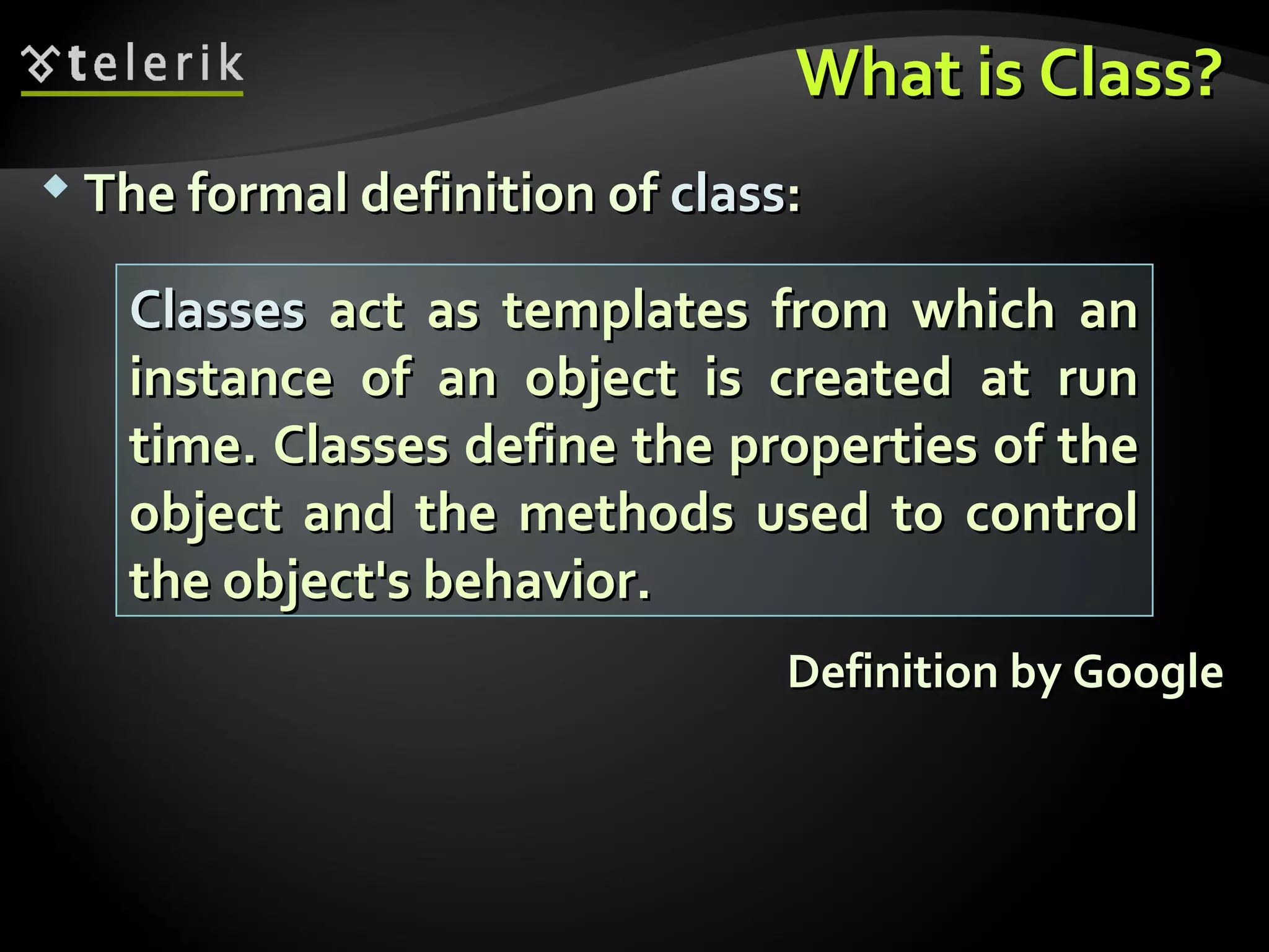 What is Class?What is Class?
 The formal definition ofThe formal definition of classclass::
Definition by GoogleDefinition by Google
ClassesClasses act as templates from which anact as templates from which an
instance of an object is created at runinstance of an object is created at run
time. Classes define the properties of thetime. Classes define the properties of the
object and the methods used to controlobject and the methods used to control
the object's behavior.the object's behavior.
 