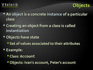 ObjectsObjects
 AnAn objectobject is a concreteis a concrete instanceinstance of a particularof a particular
classclass
 Creating an object from a class is calledCreating an object from a class is called
instantiationinstantiation
 Objects have stateObjects have state
Set of values associated to their attributesSet of values associated to their attributes
 Example:Example:
Class:Class: AccountAccount
Objects: Ivan's account, Peter's accountObjects: Ivan's account, Peter's account
 