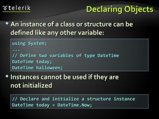 Declaring ObjectsDeclaring Objects
 An instance of a class or structure can beAn instance of a class or structure can be
defined like any other variable:defined like any other variable:
 Instances cannot be used if they areInstances cannot be used if they are
not initializednot initialized
using System;using System;
......
// Define two variables of type DateTime// Define two variables of type DateTime
DateTime today;DateTime today;
DateTime halloween;DateTime halloween;
// Declare and initialize a structure instance// Declare and initialize a structure instance
DateTime today = DateTime.Now;DateTime today = DateTime.Now;
 