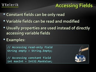 Accessing FieldsAccessing Fields
 Constant fields can be only readConstant fields can be only read
 Variable fields can be read and modifiedVariable fields can be read and modified
 Usually properties are used instead of directlyUsually properties are used instead of directly
accessing variable fieldsaccessing variable fields
 Examples:Examples:
// Accessing read-only field// Accessing read-only field
String empty = String.Empty;String empty = String.Empty;
// Accessing constant field// Accessing constant field
int maxInt = Int32.MaxValue;int maxInt = Int32.MaxValue;
 