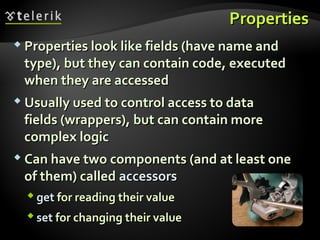 PropertiesProperties
 Properties look like fields (have name andProperties look like fields (have name and
type), but they can contain code, executedtype), but they can contain code, executed
when they are accessedwhen they are accessed
 Usually used to control access to dataUsually used to control access to data
fields (wrappers), but can contain morefields (wrappers), but can contain more
complex logiccomplex logic
 Can have two components (and at least oneCan have two components (and at least one
of them) calledof them) called accessorsaccessors
 getget for reading their valuefor reading their value
 setset for changing their valuefor changing their value
 
