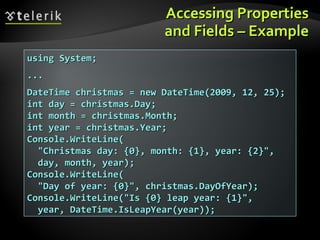 Accessing PropertiesAccessing Properties
and Fields – Exampleand Fields – Example
using System;using System;
......
DateTime christmas = new DateTime(2009, 12, 25);DateTime christmas = new DateTime(2009, 12, 25);
int day = christmas.Day;int day = christmas.Day;
int month = christmas.Month;int month = christmas.Month;
int year = christmas.Year;int year = christmas.Year;
Console.WriteLine(Console.WriteLine(
"Christmas day: {0}, month: {1}, year: {2}","Christmas day: {0}, month: {1}, year: {2}",
day, month, year);day, month, year);
Console.WriteLine(Console.WriteLine(
"Day of year: {0}", christmas.DayOfYear);"Day of year: {0}", christmas.DayOfYear);
Console.WriteLine("Is {0} leap year: {1}",Console.WriteLine("Is {0} leap year: {1}",
year, DateTime.IsLeapYear(year));year, DateTime.IsLeapYear(year));
 