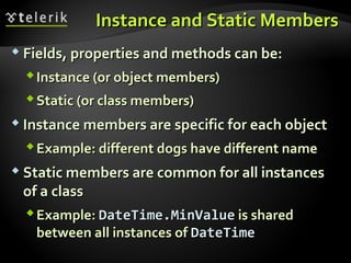 Instance and Static MembersInstance and Static Members
 Fields, properties and methods can be:Fields, properties and methods can be:
Instance (or object members)Instance (or object members)
Static (or class members)Static (or class members)
 Instance members are specific for each objectInstance members are specific for each object
Example: different dogs have different nameExample: different dogs have different name
 Static members are common for all instancesStatic members are common for all instances
of a classof a class
Example:Example: DateTime.MinValueDateTime.MinValue is sharedis shared
between all instances ofbetween all instances of DateTimeDateTime
 