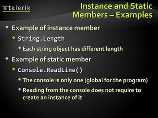 Instance and StaticInstance and Static
Members – ExamplesMembers – Examples
 Example of instance memberExample of instance member
 String.LengthString.Length
 Each string object has different lengthEach string object has different length
 Example of static memberExample of static member
 Console.ReadLine()Console.ReadLine()
 The console is only one (global for the program)The console is only one (global for the program)
 Reading from the console does not require toReading from the console does not require to
create an instance of itcreate an instance of it
 