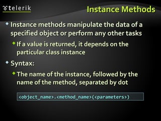 Instance MethodsInstance Methods
 Instance methods manipulate the data of aInstance methods manipulate the data of a
specified object or perform any other tasksspecified object or perform any other tasks
If a value is returned, it depends on theIf a value is returned, it depends on the
particular class instanceparticular class instance
 Syntax:Syntax:
The name of the instance, followed by theThe name of the instance, followed by the
name of the method, separated by dotname of the method, separated by dot
<object_name>.<method_name>(<parameters>)<object_name>.<method_name>(<parameters>)
 