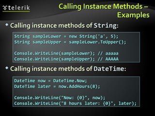 Calling Instance Methods –Calling Instance Methods –
ExamplesExamples
 Calling instance methods ofCalling instance methods of StringString::
 Calling instance methods ofCalling instance methods of DateTimeDateTime::
String sampleLower = new String('a', 5);String sampleLower = new String('a', 5);
String sampleUpper = sampleLower.ToUpper();String sampleUpper = sampleLower.ToUpper();
Console.WriteLine(sampleLower); // aaaaaConsole.WriteLine(sampleLower); // aaaaa
Console.WriteLine(sampleUpper); // AAAAAConsole.WriteLine(sampleUpper); // AAAAA
DateTime now = DateTime.Now;DateTime now = DateTime.Now;
DateTime later = now.AddHours(8);DateTime later = now.AddHours(8);
Console.WriteLine("Now: {0}", now);Console.WriteLine("Now: {0}", now);
Console.WriteLine("8 hours later: {0}", later);Console.WriteLine("8 hours later: {0}", later);
 