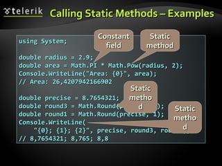 Calling Static Methods – ExamplesCalling Static Methods – Examples
using System;using System;
double radius = 2.9;double radius = 2.9;
double area = Math.PI * Math.Pow(radius, 2);double area = Math.PI * Math.Pow(radius, 2);
Console.WriteLine("Area: {0}", area);Console.WriteLine("Area: {0}", area);
// Area: 26,4207942166902// Area: 26,4207942166902
double precise = 8.7654321;double precise = 8.7654321;
double round3 = Math.Round(precise, 3);double round3 = Math.Round(precise, 3);
double round1 = Math.Round(precise, 1);double round1 = Math.Round(precise, 1);
Console.WriteLine(Console.WriteLine(
"{0}; {1}; {2}", precise, round3, round1);"{0}; {1}; {2}", precise, round3, round1);
// 8,7654321; 8,765; 8,8// 8,7654321; 8,765; 8,8
ConstantConstant
fieldfield
StaticStatic
methodmethod
StaticStatic
methometho
dd StaticStatic
methometho
dd
 