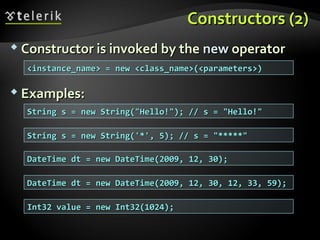 Constructors (2)Constructors (2)
 Constructor is invoked by theConstructor is invoked by the newnew operatoroperator
 Examples:Examples:
String s = new String("Hello!"); // s = "Hello!"String s = new String("Hello!"); // s = "Hello!"
<instance_name> = new <class_name>(<parameters>)<instance_name> = new <class_name>(<parameters>)
String s = new String('*', 5); // s = "*****"String s = new String('*', 5); // s = "*****"
DateTime dt = new DateTime(2009, 12, 30);DateTime dt = new DateTime(2009, 12, 30);
DateTime dt = new DateTime(2009, 12, 30, 12, 33, 59);DateTime dt = new DateTime(2009, 12, 30, 12, 33, 59);
Int32 value = new Int32(1024);Int32 value = new Int32(1024);
 