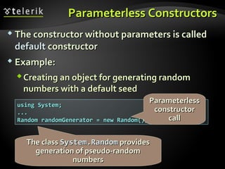 Parameterless ConstructorsParameterless Constructors
 The constructor without parameters is calledThe constructor without parameters is called
defaultdefault constructorconstructor
 Example:Example:
Creating an object for generating randomCreating an object for generating random
numbers with a default seednumbers with a default seed
using System;using System;
......
Random randomGenerator = new Random();Random randomGenerator = new Random();
The classThe class System.RandomSystem.Random providesprovides
generation of pseudo-randomgeneration of pseudo-random
numbersnumbers
ParameterlessParameterless
constructorconstructor
callcall
 