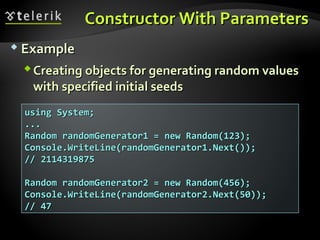 Constructor With ParametersConstructor With Parameters
 ExampleExample
Creating objects for generating random valuesCreating objects for generating random values
with specified initial seedswith specified initial seeds
using System;using System;
......
Random randomGenerator1 = new Random(123);Random randomGenerator1 = new Random(123);
Console.WriteLine(randomGenerator1.Next());Console.WriteLine(randomGenerator1.Next());
// 2114319875// 2114319875
Random randomGenerator2 = new Random(456);Random randomGenerator2 = new Random(456);
Console.WriteLine(randomGenerator2.Next(50));Console.WriteLine(randomGenerator2.Next(50));
// 47// 47
 