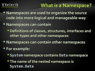 What is a Namespace?What is a Namespace?
 Namespaces are used to organize the sourceNamespaces are used to organize the source
code into more logical and manageable waycode into more logical and manageable way
 Namespaces can containNamespaces can contain
Definitions of classes, structures, interfaces andDefinitions of classes, structures, interfaces and
other types and other namespacesother types and other namespaces
 Namespaces can contain other namespacesNamespaces can contain other namespaces
 For example:For example:
SystemSystem namespace containsnamespace contains DataData namespacenamespace
The name of the nested namespace isThe name of the nested namespace is
System.DataSystem.Data
 