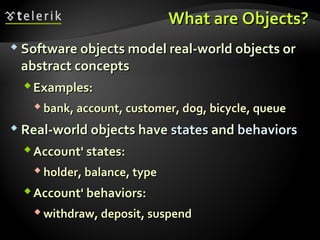 What are Objects?What are Objects?
 Software objects model real-world objects orSoftware objects model real-world objects or
abstract conceptsabstract concepts
Examples:Examples:
 bank, account, customer, dog, bicycle, queuebank, account, customer, dog, bicycle, queue
 Real-world objects haveReal-world objects have statesstates andand behaviorsbehaviors
Account' states:Account' states:
 holder, balance, typeholder, balance, type
Account' behaviors:Account' behaviors:
 withdraw, deposit, suspendwithdraw, deposit, suspend
 