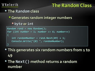 TheThe RandomRandom ClassClass
 TheThe RandomRandom classclass
Generates random integer numbersGenerates random integer numbers
 bytebyte oror intint
Random rand = new Random();Random rand = new Random();
for (int number = 1; number <= 6; number++)for (int number = 1; number <= 6; number++)
{{
iint randomNumber = rand.Next(49) + 1;nt randomNumber = rand.Next(49) + 1;
Console.Write("{0} ", randomNumber);Console.Write("{0} ", randomNumber);
}}
 This generates six random numbers from 1 toThis generates six random numbers from 1 to
4949
 TheThe Next()Next() method returns a randommethod returns a random
numbernumber
 