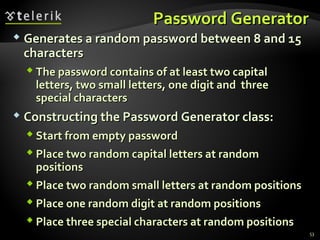 Password GeneratorPassword Generator
 Generates a random password between 8 and 15Generates a random password between 8 and 15
characterscharacters
 The password contains of at least two capitalThe password contains of at least two capital
letters, two small letters, one digit and threeletters, two small letters, one digit and three
special charactersspecial characters
 Constructing the Password Generator class:Constructing the Password Generator class:
 Start from empty passwordStart from empty password
 Place two random capital letters at randomPlace two random capital letters at random
positionspositions
 Place two random small letters at random positionsPlace two random small letters at random positions
 Place one random digit at random positionsPlace one random digit at random positions
 Place three special characters at random positionsPlace three special characters at random positions
53
 