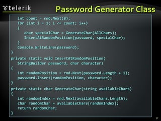 Password Generator ClassPassword Generator Class
57
int count = rnd.Next(8);int count = rnd.Next(8);
for (int i = 1; i <= count; i++)for (int i = 1; i <= count; i++)
{{
char specialChar = GenerateChar(char specialChar = GenerateChar(AllCharsAllChars););
InsertAtRandomPosition(password, specialChar);InsertAtRandomPosition(password, specialChar);
}}
Console.WriteLine(password);Console.WriteLine(password);
}}
private static void InsertAtRandomPosition(private static void InsertAtRandomPosition(
StringBuilder password, char character)StringBuilder password, char character)
{{
int randomPosition = rnd.Next(password.Length + 1);int randomPosition = rnd.Next(password.Length + 1);
password.Insert(randomPosition, character);password.Insert(randomPosition, character);
}}
private static char GenerateChar(string availableChars)private static char GenerateChar(string availableChars)
{{
iint randomIndex = rnd.Next(availableChars.Length);nt randomIndex = rnd.Next(availableChars.Length);
char randomChar = availableChars[randomIndex];char randomChar = availableChars[randomIndex];
return randomChar;return randomChar;
}}
 