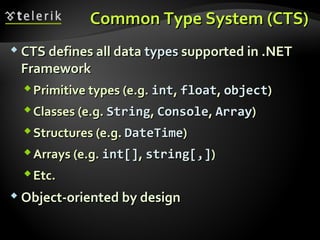 Common Type System (CTS)Common Type System (CTS)
 CTS defines all dataCTS defines all data typestypes supported in .NETsupported in .NET
FrameworkFramework
Primitive types (e.g.Primitive types (e.g. intint,, floatfloat,, objectobject))
Classes (e.g.Classes (e.g. StringString,, ConsoleConsole,, ArrayArray))
Structures (e.g.Structures (e.g. DateTimeDateTime))
Arrays (e.g.Arrays (e.g. intint[][],, string[,]string[,]))
Etc.Etc.
 Object-oriented by designObject-oriented by design
 