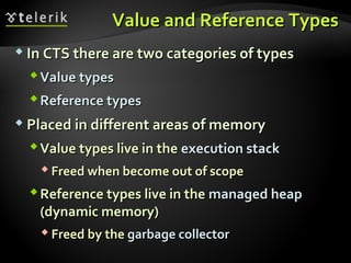 Value and Reference TypesValue and Reference Types
 In CTS there are two categories of typesIn CTS there are two categories of types
ValueValue typestypes
Reference typesReference types
 Placed in different areas of memoryPlaced in different areas of memory
Value types live in theValue types live in the execution stackexecution stack
 Freed when become out of scopeFreed when become out of scope
Reference types live in theReference types live in the managed heapmanaged heap
(dynamic memory)(dynamic memory)
 Freed by theFreed by the garbage collectorgarbage collector
 
