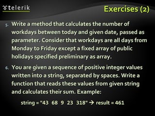 Exercises (2)Exercises (2)
5.5. Write a method that calculates the number ofWrite a method that calculates the number of
workdays between today and given date, passed asworkdays between today and given date, passed as
parameter. Consider that workdays are all days fromparameter. Consider that workdays are all days from
Monday to Friday except a fixed array of publicMonday to Friday except a fixed array of public
holidays specified preliminary as array.holidays specified preliminary as array.
6.6. You are given a sequence of positive integer valuesYou are given a sequence of positive integer values
written into a string, separated by spaces. Write awritten into a string, separated by spaces. Write a
function that reads these values from given stringfunction that reads these values from given string
and calculates their sum. Example:and calculates their sum. Example:
string = "string = "43 68 9 23 31843 68 9 23 318""  result =result = 461461
 