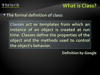 What is Class?What is Class?
 The formal definition ofThe formal definition of classclass::
Definition by GoogleDefinition by Google
ClassesClasses act as templates from which anact as templates from which an
instance of an object is created at runinstance of an object is created at run
time. Classes define the properties of thetime. Classes define the properties of the
object and the methods used to controlobject and the methods used to control
the object's behavior.the object's behavior.
 