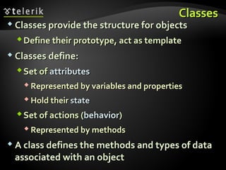 ClassesClasses
 Classes provide the structure for objectsClasses provide the structure for objects
Define their prototype, act as templateDefine their prototype, act as template
 Classes define:Classes define:
Set ofSet of attributesattributes
 Represented by variables and propertiesRepresented by variables and properties
 Hold theirHold their statestate
Set of actions (Set of actions (behaviorbehavior))
 Represented by methodsRepresented by methods
 A class defines the methods and types of dataA class defines the methods and types of data
associated with an objectassociated with an object
 