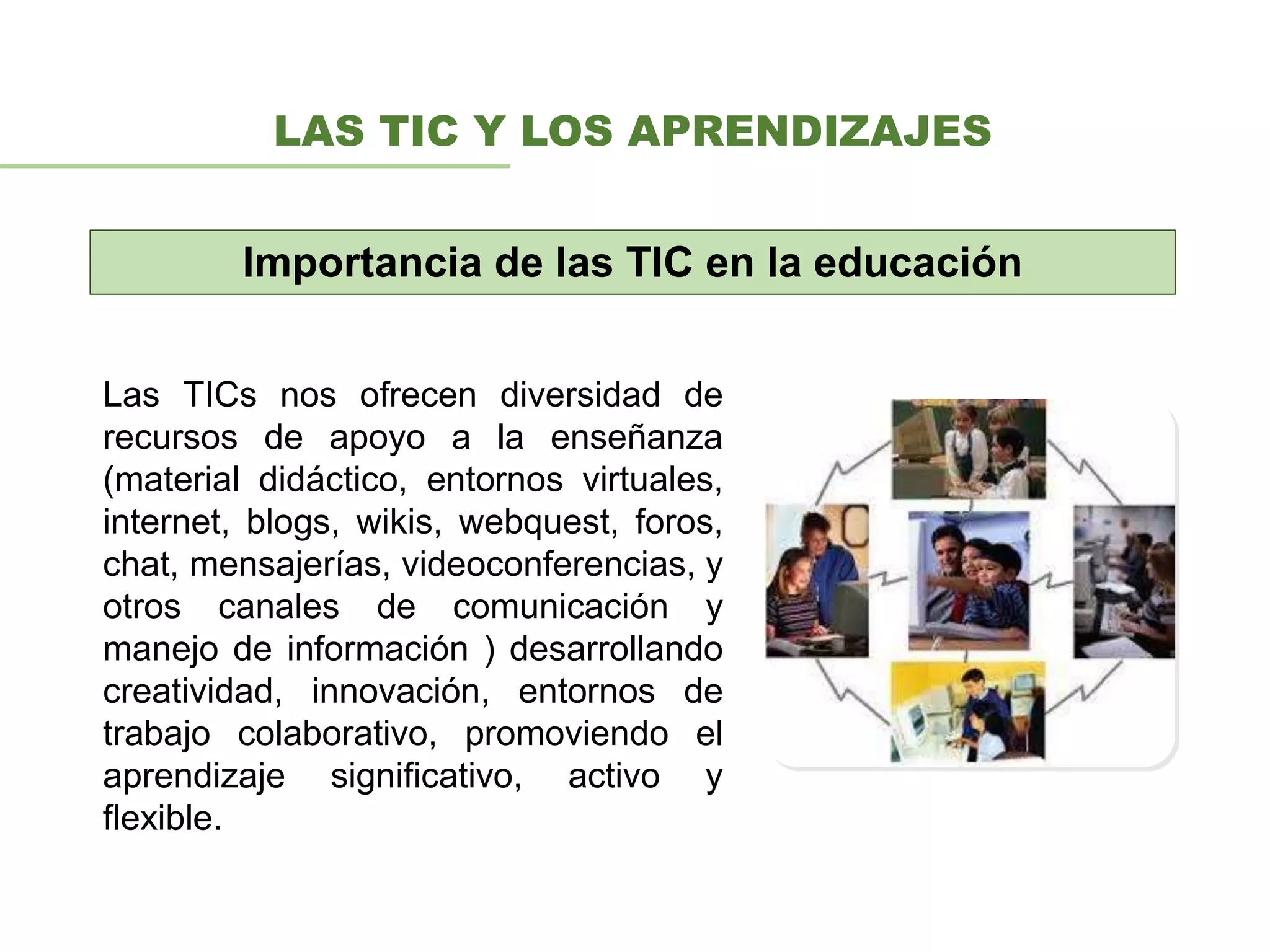 LAS TIC Y LOS APRENDIZAJES
Las TICs nos ofrecen diversidad de
recursos de apoyo a la enseñanza
(material didáctico, entornos virtuales,
internet, blogs, wikis, webquest, foros,
chat, mensajerías, videoconferencias, y
otros canales de comunicación y
manejo de información ) desarrollando
creatividad, innovación, entornos de
trabajo colaborativo, promoviendo el
aprendizaje significativo, activo y
flexible.
Importancia de las TIC en la educación
 