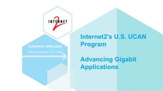 Internet2’s U.S. UCAN
Program
Advancing Gigabit
Applications
SUSANNAH SPELLMAN
Executive Director, U.S. UCAN
 