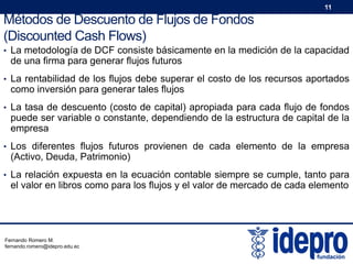 11

Métodos de Descuento de Flujos de Fondos
(Discounted Cash Flows)
• La metodología de DCF consiste básicamente en la medición de la capacidad

de una firma para generar flujos futuros

• La rentabilidad de los flujos debe superar el costo de los recursos aportados

como inversión para generar tales flujos

• La tasa de descuento (costo de capital) apropiada para cada flujo de fondos

puede ser variable o constante, dependiendo de la estructura de capital de la
empresa

• Los diferentes flujos futuros provienen de cada elemento de la empresa

(Activo, Deuda, Patrimonio)

• La relación expuesta en la ecuación contable siempre se cumple, tanto para

el valor en libros como para los flujos y el valor de mercado de cada elemento

Fernando Romero M.
fernando.romero@idepro.edu.ec

 