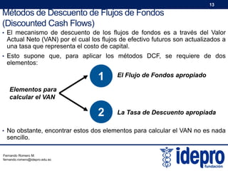 13

Métodos de Descuento de Flujos de Fondos
(Discounted Cash Flows)
• El mecanismo de descuento de los flujos de fondos es a través del Valor

Actual Neto (VAN) por el cual los flujos de efectivo futuros son actualizados a
una tasa que representa el costo de capital.

• Esto supone que, para aplicar los métodos DCF, se requiere de dos

elementos:

1

El Flujo de Fondos apropiado

2

La Tasa de Descuento apropiada

Elementos para
calcular el VAN

• No obstante, encontrar estos dos elementos para calcular el VAN no es nada

sencillo.

Fernando Romero M.
fernando.romero@idepro.edu.ec

 