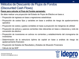 14

Métodos de Descuento de Flujos de Fondos
(Discounted Cash Flows)
Pasos para calcular el Flujo de Fondos apropiado:
Se debe realizar una proyección del Estado de Flujos de Efectivo en base a:
• Proyección de ingresos en base a regresiones estadísticas
• Proyección de costos fijos y variables en base a análisis de riesgo de apalancamiento

operativo
• Proyección de costos y gastos contables en base a proyección de márgenes de utilidad
• Proyección de activos y pasivos corrientes más relevantes en base a rotaciones y ciclo de

conversión de efectivo
• Proyección de inversiones en activos no corrientes y establecimiento del cronograma de

inversiones
• Determinación de la estructura óptima de capital en base a análisis de riesgo de

apalancamiento financiero
• Proyección de Estados de Resultados y Estados de Situación Financiera
• Cálculo de las NOF
Fernando Romero M.
fernando.romero@idepro.edu.ec

 