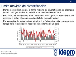 36

Límite máximo de diversificación
• Dentro de un mismo país, el límite máximo de diversificación se alcanzará

cuando se logre invertir en todos los sectores de la economía
• Por tanto, el rendimiento total alcanzado será igual al rendimiento del

mercado o país y el riesgo será igual al del mercado o país
• En mercados de valores desarrollados, los índices bursátiles son un buen

reflejo de la rentabilidad y riesgo de la economía de un país

Fernando Romero M.
fernando.romero@idepro.edu.ec

 