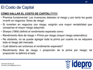 37

El Costo de Capital
CÓMO HALLAR EL COSTO DE CAPITAL???!!!
• Premisa fundamental: Los inversores detestan el riesgo y por tanto les gusta

invertir en negocios ‘libres de riesgo’
• Si invierten en negocios con riesgo, exigirán una mayor rentabilidad que

compense el mayor riesgo adquirido
• Sharpe (1964) definió el rendimiento esperado como:
• Rendimiento libre de riesgo + Prima por riesgo (mayor riesgo sistemático)
• No obstante, no se puede agregar toda la prima por cuanto no se adquiere

todo el riesgo del mercado
• Cuál debería ser entonces el rendimiento esperado?
• Rendimiento libre de riesgo + proporción de la prima por riesgo; tal

proporción la definirá el beta

Fernando Romero M.
fernando.romero@idepro.edu.ec

 