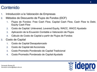 4

Contenido
1.

Introducción a la Valoración de Empresas

2.

Métodos de Descuento de Flujos de Fondos (DCF)
1.
2.

Costo de Capital: Unlevered, Levered Equity, WACC, WACC Ajustado

3.

Aplicación de la Ecuación Contable a Valoración de Flujos

4.

3.

Flujos de Fondos: Free Cash Flow, Capital Cash Flow, Cash Flow to Debt,
Equity Cash Flow

Cálculo de Costo de Capital a partir de Flujos de Fondos

Costo de Capital
1.

Costo de Capital Desapalancado

2.

Costo de Capital del Accionista

3.

Costo Promedio Ponderado de Capital Tradicional

4.

Costo Promedio Ponderado de Capital Ajustado

Fernando Romero M.
fernando.romero@idepro.edu.ec

 