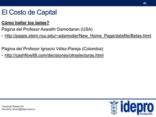 41

El Costo de Capital
Cómo hallar los betas?
Página del Profesor Aswalth Damodaran (USA)
• http://pages.stern.nyu.edu/~adamodar/New_Home_Page/datafile/Betas.html

Página del Profesor Ignacio Vélez-Pareja (Colombia)
• http://cashflow88.com/decisiones/otraslecturas.html

Fernando Romero M.
fernando.romero@idepro.edu.ec

 
