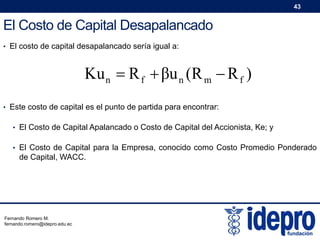 43

El Costo de Capital Desapalancado
• El costo de capital desapalancado sería igual a:

Ku n  R f  βu n (R m  R f )
• Este costo de capital es el punto de partida para encontrar:
• El Costo de Capital Apalancado o Costo de Capital del Accionista, Ke; y
• El Costo de Capital para la Empresa, conocido como Costo Promedio Ponderado

de Capital, WACC.

Fernando Romero M.
fernando.romero@idepro.edu.ec

 