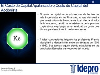 44

El Costo de Capital Apalancado o Costo de Capital del
Accionista
• El costo de capital accionario es una de las teorías

más importantes en las Finanzas, ya que demuestra
que la estructura de financiamiento sí afecta al valor
de la empresa, debido a la existencia de impuestos
corporativos cuyo pago es en realidad un gasto que
disminuye el rendimiento de las empresas.

Ke

Fernando Romero M.
fernando.romero@idepro.edu.ec

• A tales conclusiones llegaron los profesores Franco

Modigliani y Merton Miller entre las décadas de 1950
y 1960. Sus teorías siguen siendo estudiadas en las
principales Escuelas de Negocios del mundo.

 