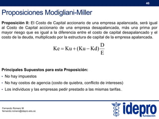 46

Proposiciones Modigliani-Miller
Proposición II: El Costo de Capital accionario de una empresa apalancada, será igual
al Costo de Capital accionario de una empresa desapalancada, más una prima por
mayor riesgo que es igual a la diferencia entre el costo de capital desapalancado y el
costo de la deuda, multiplicado por la estructura de capital de la empresa apalancada.

D
Ke  Ku  (Ku  Kd)
E
Principales Supuestos para esta Proposición:
• No hay impuestos
• No hay costos de agencia (costo de quiebra, conflicto de intereses)
• Los individuos y las empresas pedir prestado a las mismas tarifas.

Fernando Romero M.
fernando.romero@idepro.edu.ec

 
