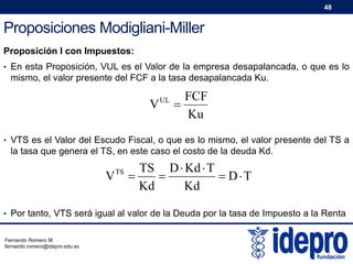 48

Proposiciones Modigliani-Miller
Proposición I con Impuestos:
• En esta Proposición, VUL es el Valor de la empresa desapalancada, o que es lo

mismo, el valor presente del FCF a la tasa desapalancada Ku.

V

UL

FCF

Ku

• VTS es el Valor del Escudo Fiscal, o que es lo mismo, el valor presente del TS a

la tasa que genera el TS, en este caso el costo de la deuda Kd.

V

TS

TS D  Kd  T


 DT
Kd
Kd

• Por tanto, VTS será igual al valor de la Deuda por la tasa de Impuesto a la Renta
Fernando Romero M.
fernando.romero@idepro.edu.ec

 